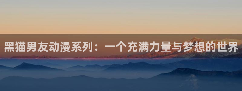 里番 动漫 在线：黑猫男友动漫系列：一个充满力量与梦想的世界