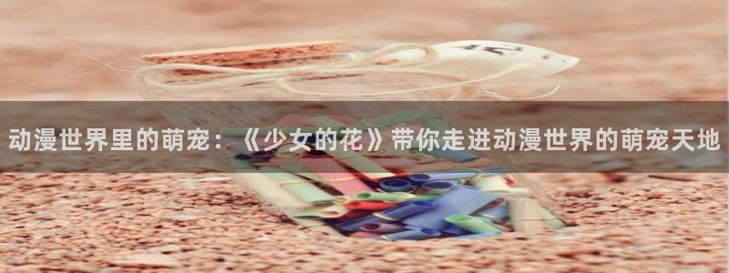 里番漫画全彩：动漫世界里的萌宠：《少女的花》带你走进动漫世界的萌宠天地